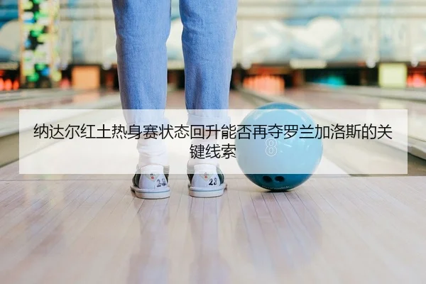纳达尔红土热身赛状态回升能否再夺罗兰加洛斯的关键线索